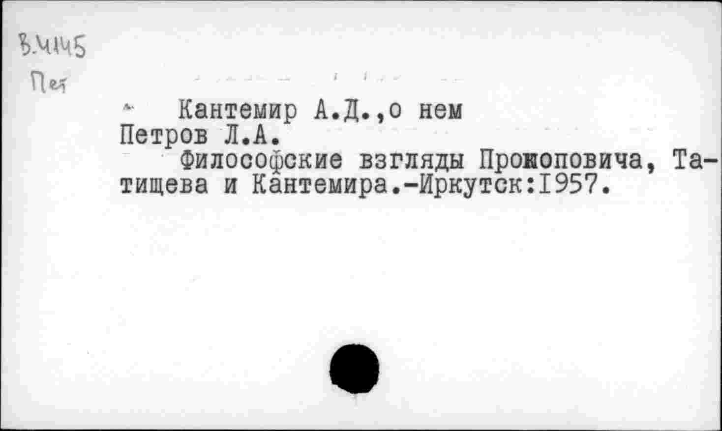 ﻿Пм	■ 1
Кантемир А.Д.,о нем Петров Л.А.
Философские взгляды Прокоповича, Та тищева и Кантемира.-Иркутск:1957.